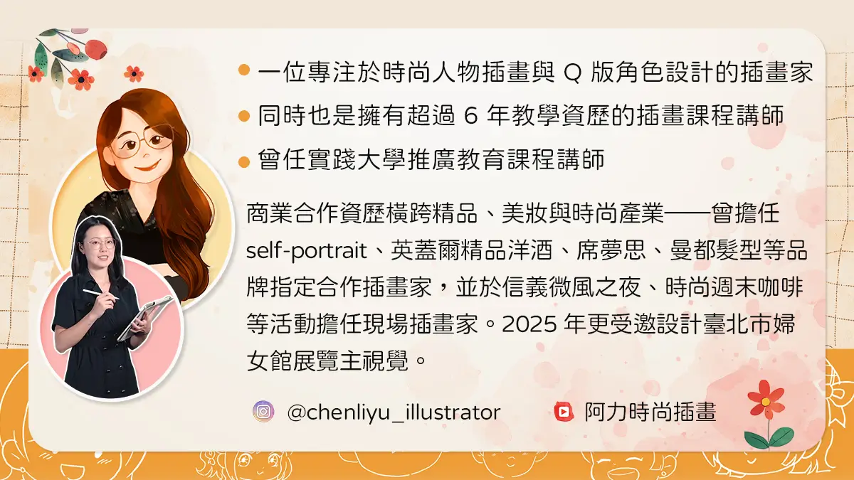 講師簡介：專注時尚人物插畫與Q版角色設計插畫家，擁有超過6年教學資歷，曾任實踐大學推廣教育課程講師，合作品牌包含self-portrait、英蓋爾精品洋酒等