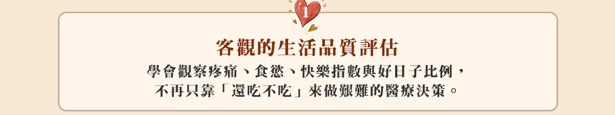 1.客觀的生活品質評估:學會觀察疼痛、食慾、快樂指數與好日子比例，不再只靠「還吃不吃」來做艱難的醫療決策。